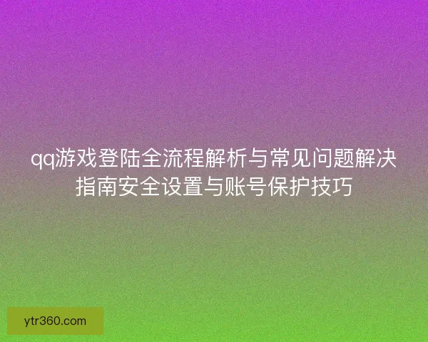 qq游戏登陆全流程解析与常见问题解决指南安全设置与账号保护技巧