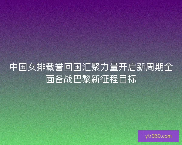中国女排载誉回国汇聚力量开启新周期全面备战巴黎新征程目标