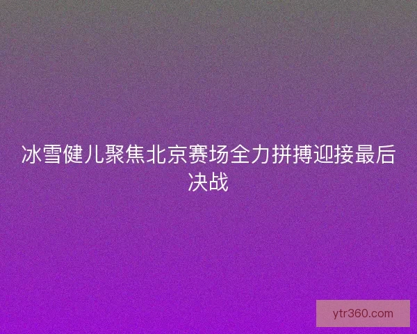 冰雪健儿聚焦北京赛场全力拼搏迎接最后决战