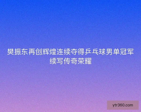 樊振东再创辉煌连续夺得乒乓球男单冠军续写传奇荣耀