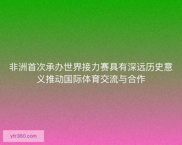 非洲首次承办世界接力赛具有深远历史意义推动国际体育交流与合作