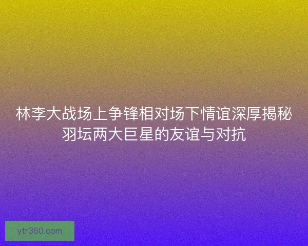 林李大战场上争锋相对场下情谊深厚揭秘羽坛两大巨星的友谊与对抗 林李大战场上争锋相对场下情谊深厚揭秘羽坛两大巨星的友谊与对抗