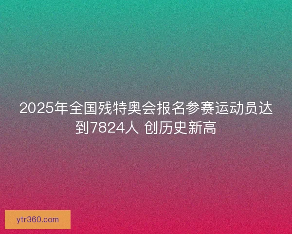 2025年全国残特奥会报名参赛运动员达到7824人 创历史新高