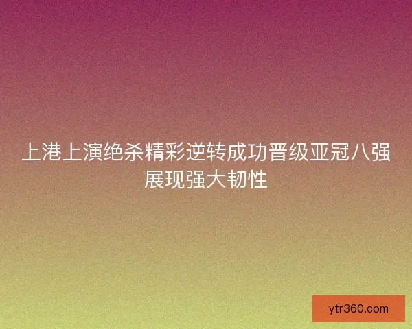 上港上演绝杀精彩逆转成功晋级亚冠八强展现强大韧性