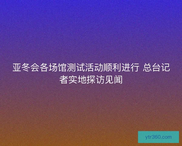 亚冬会各场馆测试活动顺利进行 总台记者实地探访见闻 亚冬会各场馆测试活动顺利进行 总台记者实地探访见闻