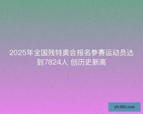 2025年全国残特奥会报名参赛运动员达到7824人 创历史新高