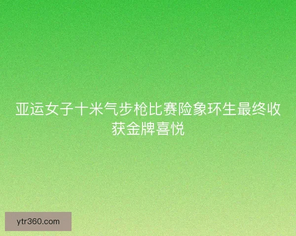 亚运女子十米气步枪比赛险象环生最终收获金牌喜悦 亚运女子十米气步枪比赛险象环生最终收获金牌喜悦