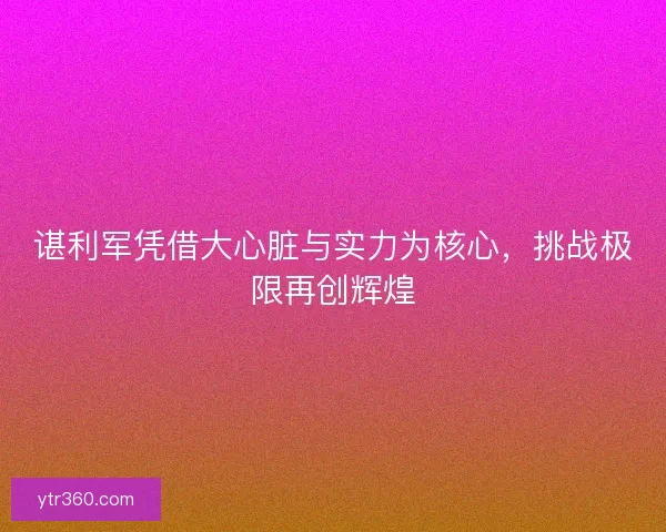 谌利军凭借大心脏与实力为核心,挑战极限再创辉煌 谌利军凭借大心脏与实力为核心,挑战极限再创辉煌
