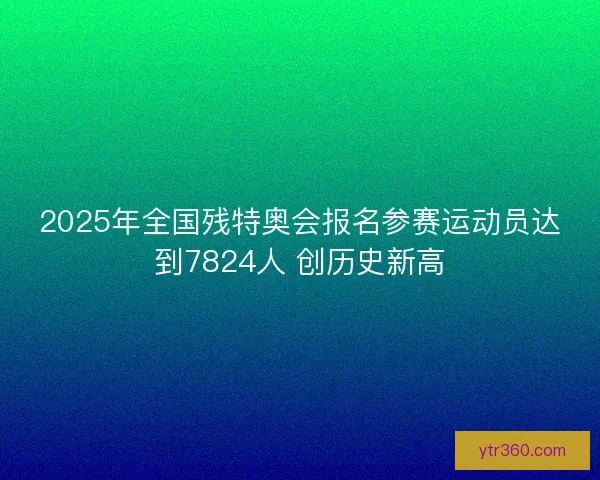 2025年全国残特奥会报名参赛运动员达到7824人 创历史新高 2025年全国残特奥会报名参赛运动员达到7824人 创历史新高