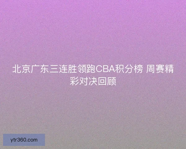 北京广东三连胜领跑CBA积分榜 周赛精彩对决回顾 北京广东三连胜领跑CBA积分榜 周赛精彩对决回顾