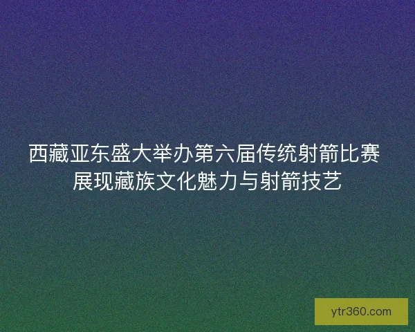 西藏亚东盛大举办第六届传统射箭比赛 展现藏族文化魅力与射箭技艺
