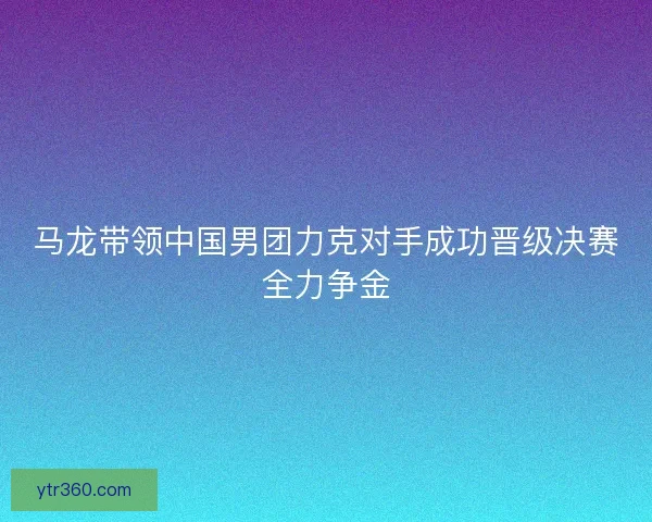 马龙带领中国男团力克对手成功晋级决赛全力争金