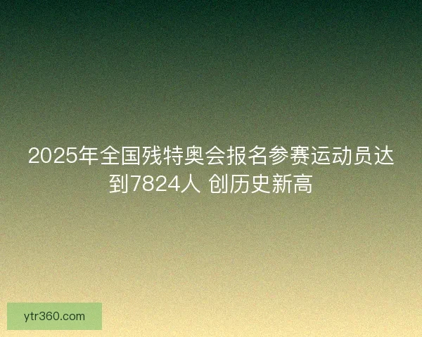 2025年全国残特奥会报名参赛运动员达到7824人 创历史新高
