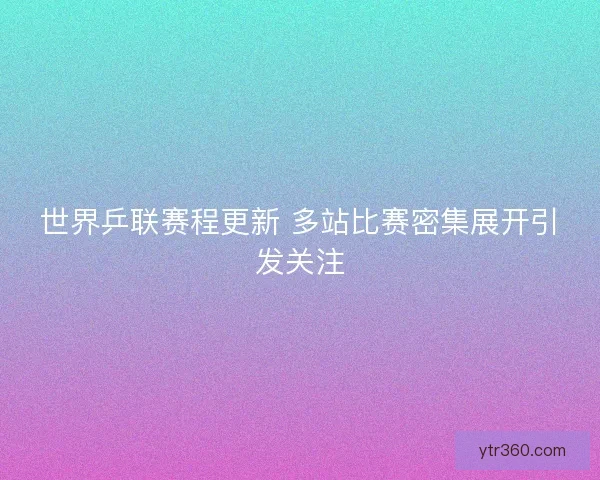 世界乒联赛程更新 多站比赛密集展开引发关注