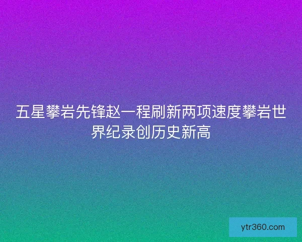 五星攀岩先锋赵一程刷新两项速度攀岩世界纪录创历史新高