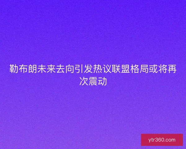 勒布朗未来去向引发热议联盟格局或将再次震动