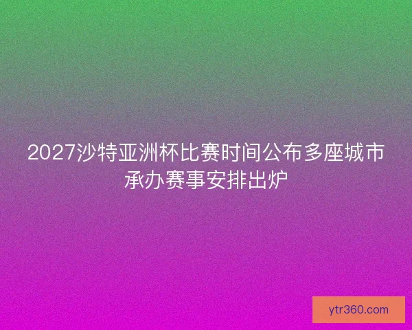 2027沙特亚洲杯比赛时间公布多座城市承办赛事安排出炉 2027沙特亚洲杯比赛时间公布多座城市承办赛事安排出炉