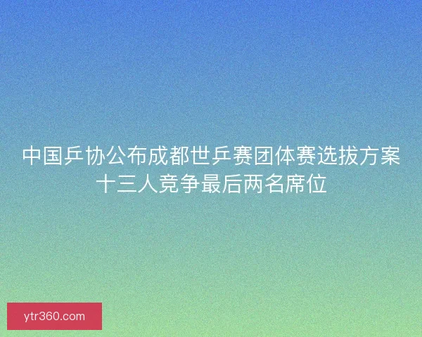 中国乒协公布成都世乒赛团体赛选拔方案十三人竞争最后两名席位 中国乒协公布成都世乒赛团体赛选拔方案十三人竞争最后两名席位