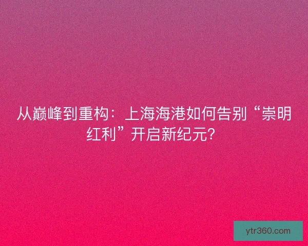 从巅峰到重构：上海海港如何告别 “崇明红利” 开启新纪元？