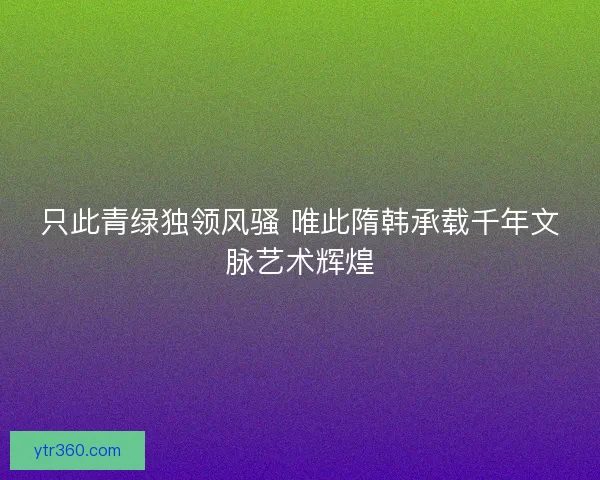 只此青绿独领风骚 唯此隋韩承载千年文脉艺术辉煌