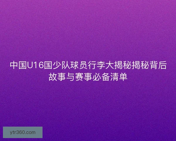 中国U16国少队球员行李大揭秘揭秘背后故事与赛事必备清单 中国U16国少队球员行李大揭秘揭秘背后故事与赛事必备清单